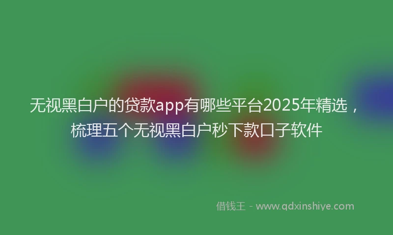 无视黑白户的贷款app有哪些平台2025年精选，梳理五个无视黑白户秒下款口子软件