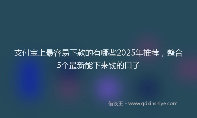 支付宝上最容易下款的有哪些2025年推荐，整合5个最新能下来钱的口子