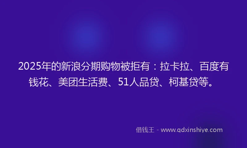 2025年的新浪分期购物被拒有：拉卡拉、百度有钱花、美团生活费、51人品贷、柯基贷等。