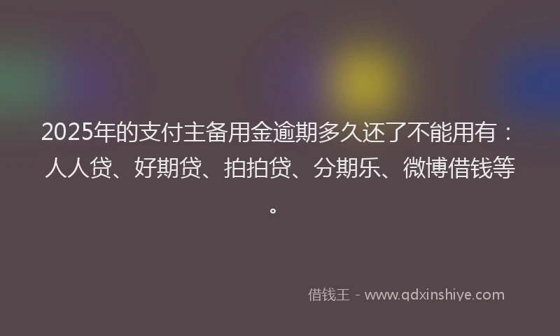 2025年的支付主备用金逾期多久还了不能用有：人人贷、好期贷、拍拍贷、分期乐、微博借钱等。