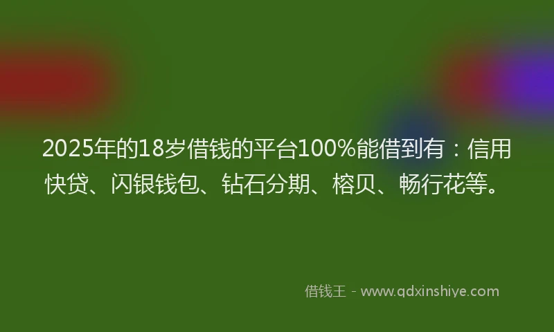2025年的18岁借钱的平台100%能借到有：信用快贷、闪银钱包、钻石分期、榕贝、畅行花等。