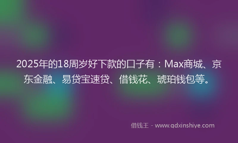 2025年的18周岁好下款的口子有：Max商城、京东金融、易贷宝速贷、借钱花、琥珀钱包等。