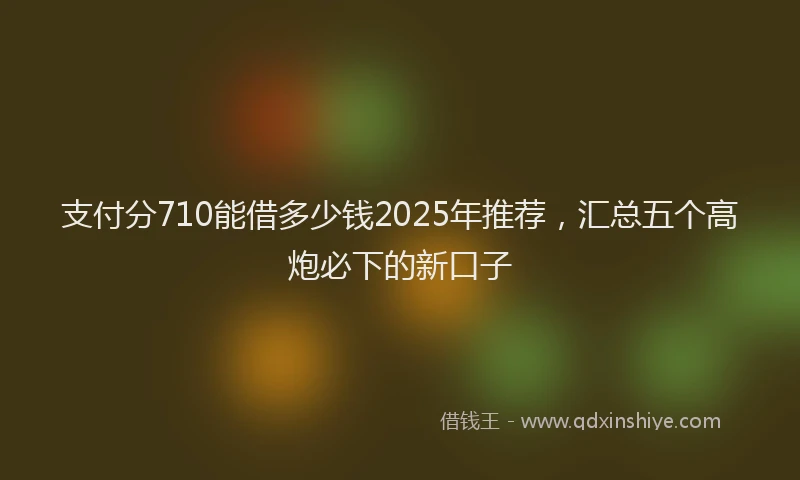 支付分710能借多少钱2025年推荐，汇总五个高炮必下的新口子