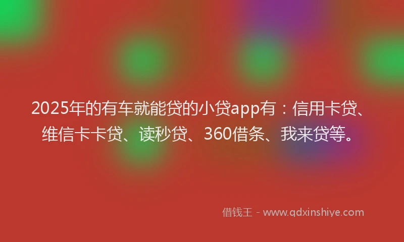 2025年的有车就能贷的小贷app有：信用卡贷、维信卡卡贷、读秒贷、360借条、我来贷等。