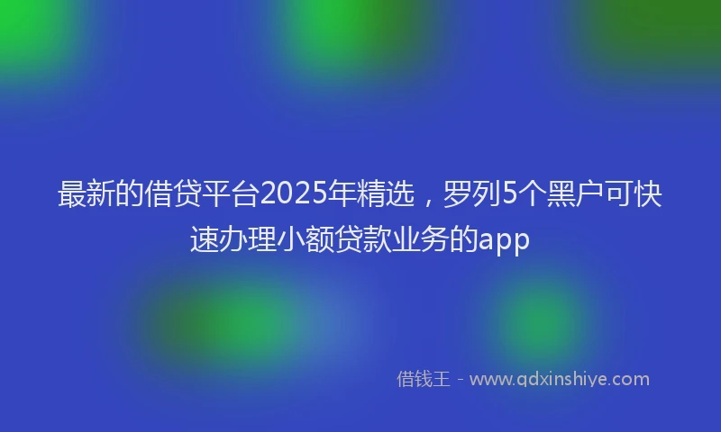 最新的借贷平台2025年精选，罗列5个黑户可快速办理小额贷款业务的app