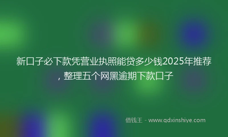 新口子必下款凭营业执照能贷多少钱2025年推荐，整理五个网黑逾期下款口子