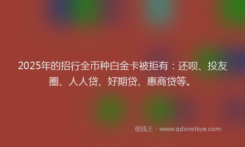 2025年的招行全币种白金卡被拒有：还呗、投友圈、人人贷、好期贷、惠商贷等。