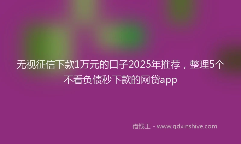 无视征信下款1万元的口子2025年推荐，整理5个不看负债秒下款的网贷app