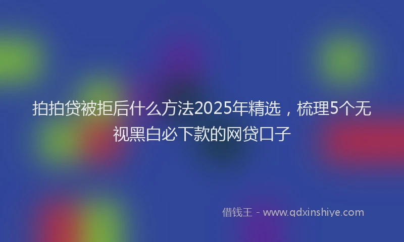 拍拍贷被拒后什么方法2025年精选，梳理5个无视黑白必下款的网贷口子