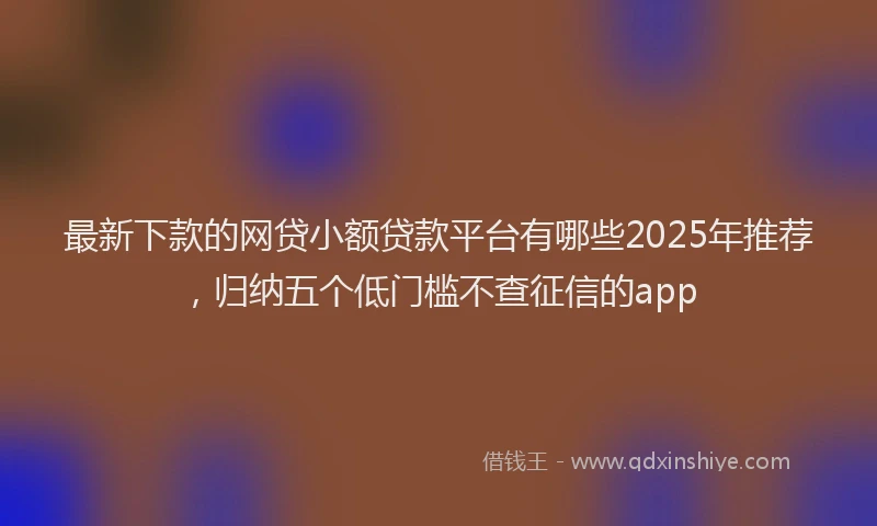 最新下款的网贷小额贷款平台有哪些2025年推荐，归纳五个低门槛不查征信的app