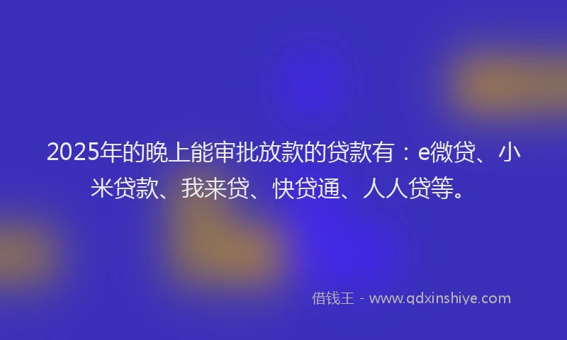 2025年的晚上能审批放款的贷款有：e微贷、小米贷款、我来贷、快贷通、人人贷等。