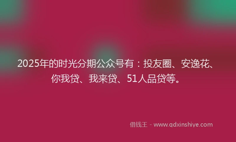 2025年的时光分期公众号有：投友圈、安逸花、你我贷、我来贷、51人品贷等。