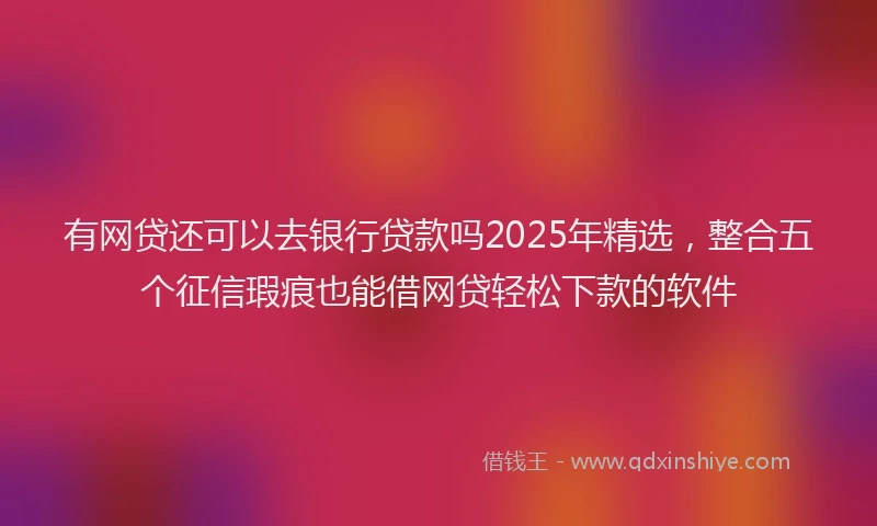 有网贷还可以去银行贷款吗2025年精选，整合五个征信瑕疵也能借网贷轻松下款的软件
