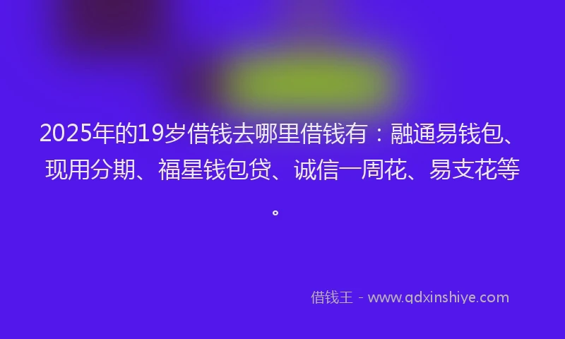 2025年的19岁借钱去哪里借钱有：融通易钱包、现用分期、福星钱包贷、诚信一周花、易支花等。