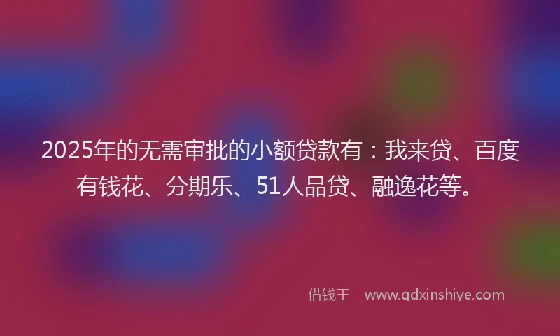 2025年的无需审批的小额贷款有：我来贷、百度有钱花、分期乐、51人品贷、融逸花等。