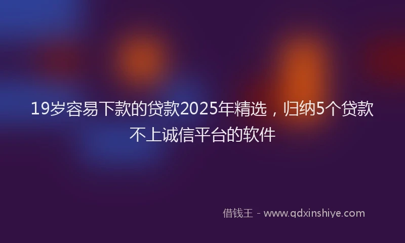 19岁容易下款的贷款2025年精选，归纳5个贷款不上诚信平台的软件