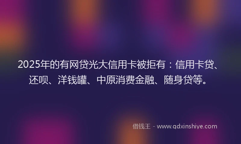 2025年的有网贷光大信用卡被拒有：信用卡贷、还呗、洋钱罐、中原消费金融、随身贷等。