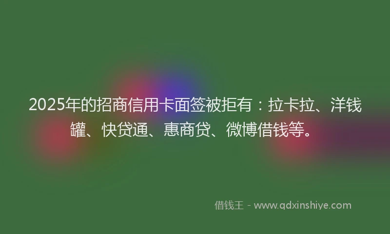 2025年的招商信用卡面签被拒有：拉卡拉、洋钱罐、快贷通、惠商贷、微博借钱等。