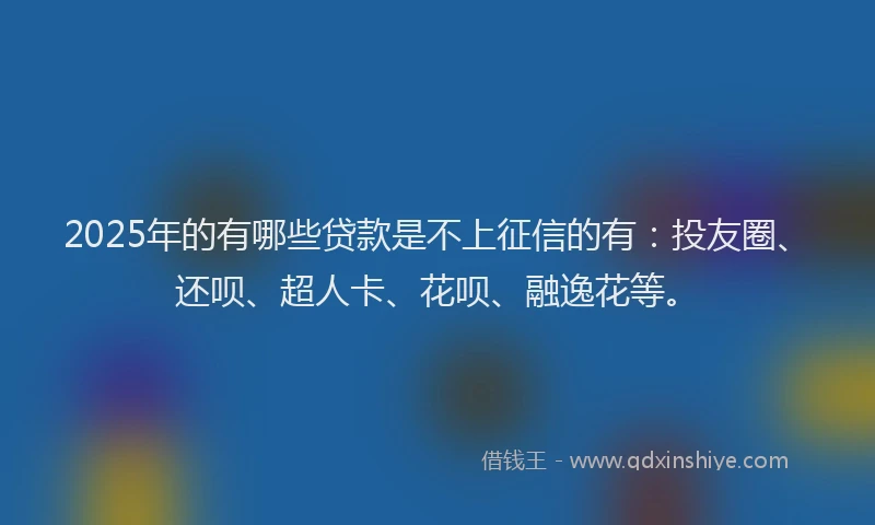 2025年的有哪些贷款是不上征信的有：投友圈、还呗、超人卡、花呗、融逸花等。