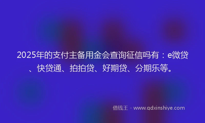 2025年的支付主备用金会查询征信吗有：e微贷、快贷通、拍拍贷、好期贷、分期乐等。