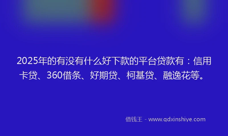 2025年的有没有什么好下款的平台贷款有：信用卡贷、360借条、好期贷、柯基贷、融逸花等。
