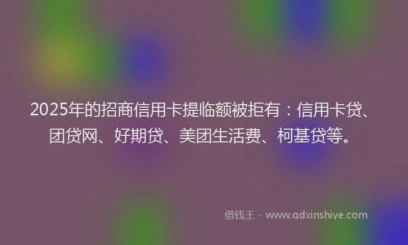 2025年的招商信用卡提临额被拒有：信用卡贷、团贷网、好期贷、美团生活费、柯基贷等。