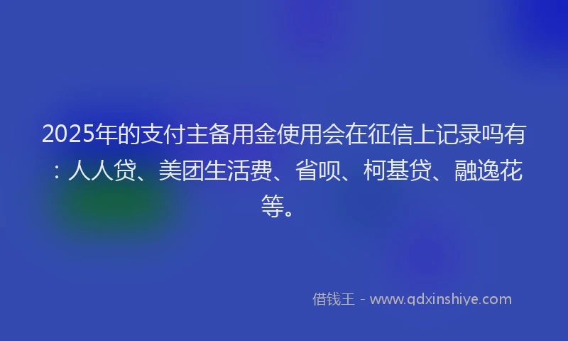 2025年的支付主备用金使用会在征信上记录吗有：人人贷、美团生活费、省呗、柯基贷、融逸花等。