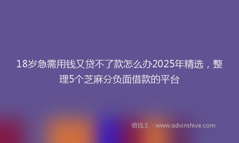 18岁急需用钱又贷不了款怎么办2025年精选，整理5个芝麻分负面借款的平台