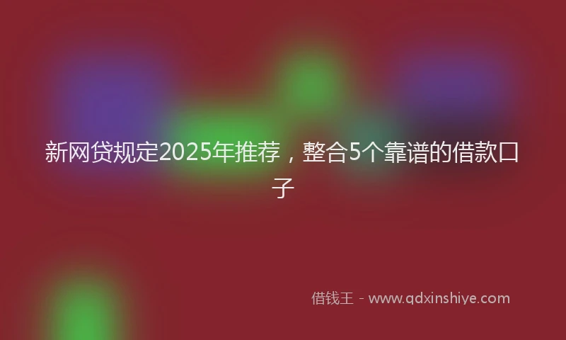 新网贷规定2025年推荐，整合5个靠谱的借款口子