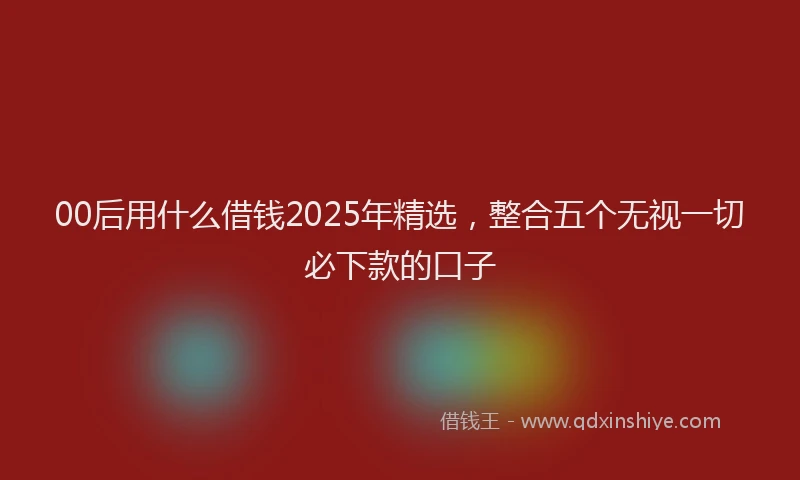 00后用什么借钱2025年精选，整合五个无视一切必下款的口子