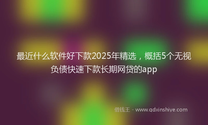 最近什么软件好下款2025年精选，概括5个无视负债快速下款长期网贷的app