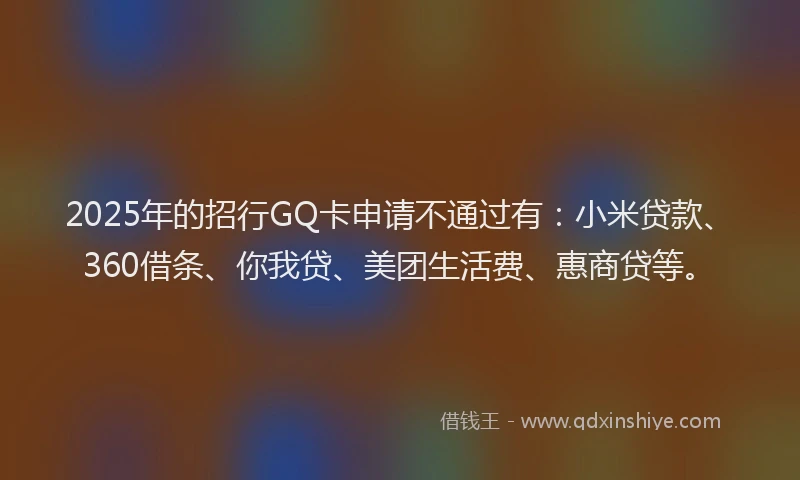 2025年的招行GQ卡申请不通过有：小米贷款、360借条、你我贷、美团生活费、惠商贷等。