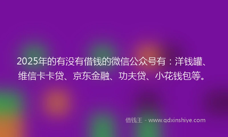 2025年的有没有借钱的微信公众号有：洋钱罐、维信卡卡贷、京东金融、功夫贷、小花钱包等。