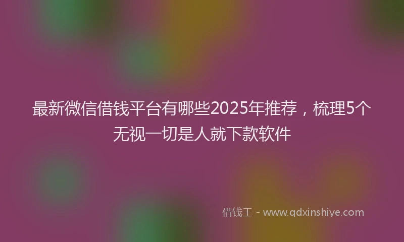 最新微信借钱平台有哪些2025年推荐，梳理5个无视一切是人就下款软件