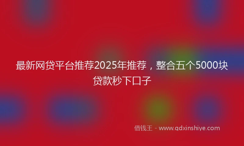 最新网贷平台推荐2025年推荐，整合五个5000块贷款秒下口子