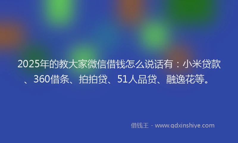 2025年的教大家微信借钱怎么说话有：小米贷款、360借条、拍拍贷、51人品贷、融逸花等。