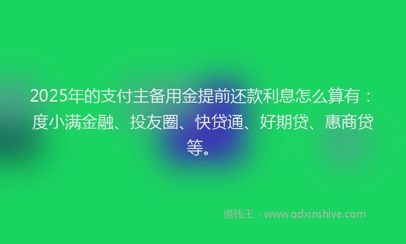 2025年的支付主备用金提前还款利息怎么算有：度小满金融、投友圈、快贷通、好期贷、惠商贷等。