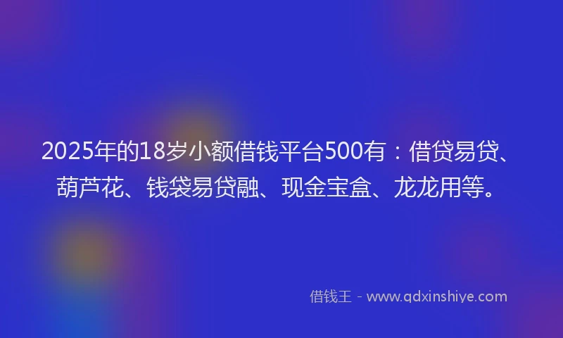 2025年的18岁小额借钱平台500有：借贷易贷、葫芦花、钱袋易贷融、现金宝盒、龙龙用等。