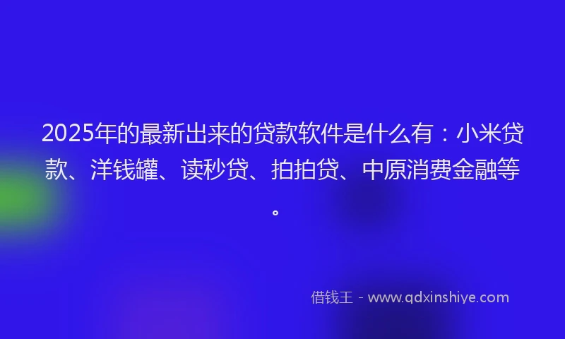 2025年的最新出来的贷款软件是什么有：小米贷款、洋钱罐、读秒贷、拍拍贷、中原消费金融等。