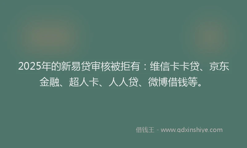 2025年的新易贷审核被拒有：维信卡卡贷、京东金融、超人卡、人人贷、微博借钱等。