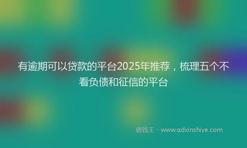有逾期可以贷款的平台2025年推荐，梳理五个不看负债和征信的平台