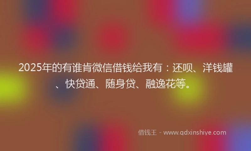 2025年的有谁肯微信借钱给我有：还呗、洋钱罐、快贷通、随身贷、融逸花等。
