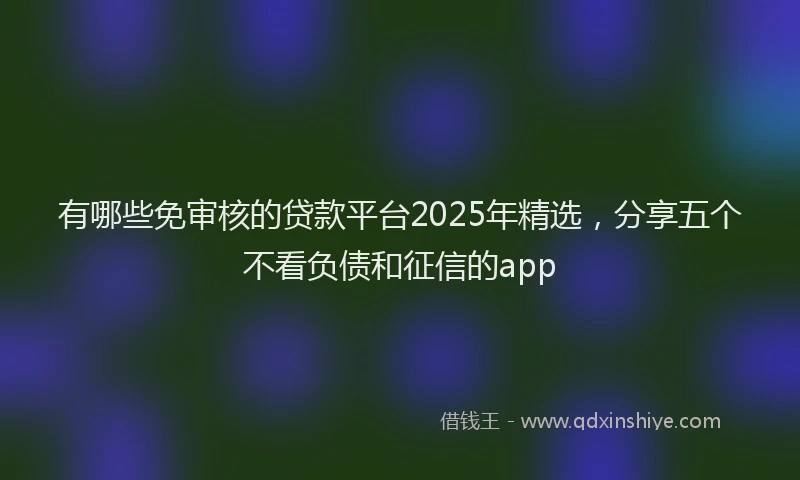 有哪些免审核的贷款平台2025年精选，分享五个不看负债和征信的app