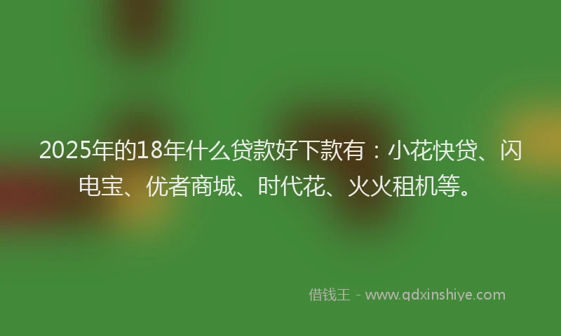 2025年的18年什么贷款好下款有：小花快贷、闪电宝、优者商城、时代花、火火租机等。