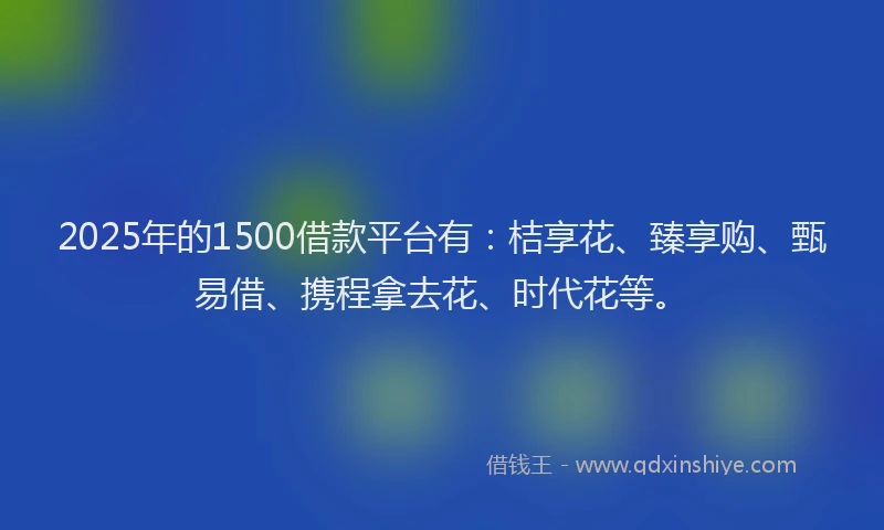 2025年的1500借款平台有：桔享花、臻享购、甄易借、携程拿去花、时代花等。