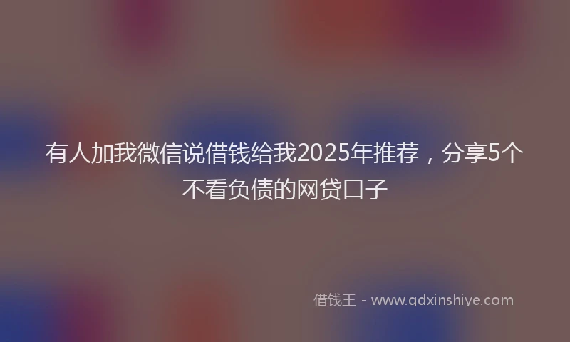 有人加我微信说借钱给我2025年推荐，分享5个不看负债的网贷口子