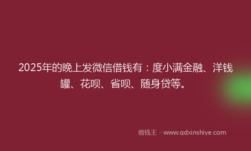 2025年的晚上发微信借钱有：度小满金融、洋钱罐、花呗、省呗、随身贷等。