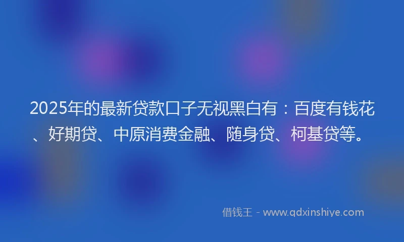 2025年的最新贷款口子无视黑白有：百度有钱花、好期贷、中原消费金融、随身贷、柯基贷等。