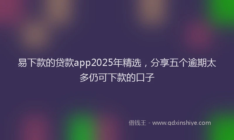易下款的贷款app2025年精选，分享五个逾期太多仍可下款的口子