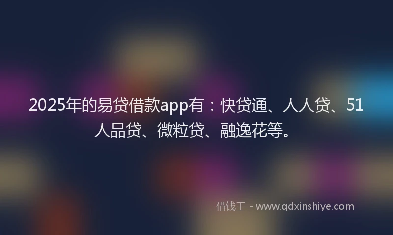 2025年的易贷借款app有：快贷通、人人贷、51人品贷、微粒贷、融逸花等。